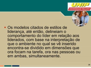 Os modelos citados de estilos de liderança, até então, delineiam o comportamento do líder em relação aos liderados, com base na interpretação de que o ambiente no qual se vê inserido encontra-se dividido em dimensões que ora focam na tarefa, ora nas pessoas ou em ambas, simultaneamente.  