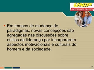 Em tempos de mudança de paradigmas, novas concepções são agregadas nas discussões sobre estilos de liderança por incorporarem aspectos motivacionais e culturais do homem e da sociedade.  