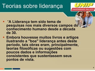 Teorias sobre liderança “ A Liderança tem sido tema de pesquisas nos mais diversos campos do conhecimento humano desde a década de 30.   Embora houvesse muitos livros e artigos ilustrando a "boa" liderança antes deste período, tais obras eram, principalmente, teorias filosóficas ou sugestões com poucos dados e informações consistentes que sustentassem seus pontos de vista. 