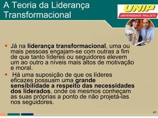 A Teoria da Liderança Transformacional  Já na  liderança transformacional , uma ou mais pessoas engajam-se com outras a fim de que tanto líderes ou seguidores elevem um ao outro a níveis mais altos de motivação e moral. Há uma suposição de que os líderes eficazes possuam uma  grande sensibilidade a respeito das necessidades dos liderados , onde os mesmos conheçam as suas próprias a ponto de não projetá-las nos seguidores.  