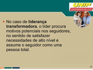 No caso de  liderança transformadora , o líder procura motivos potenciais nos seguidores, no sentido de satisfazer necessidades de alto nível e assume o seguidor como uma pessoa total.  