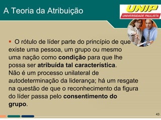 A Teoria da Atribuição   O rótulo de líder parte do princípio de que existe uma pessoa, um grupo ou mesmo  uma nação como  condição  para que lhe  possa ser  atribuída tal característica .  Não é um processo unilateral de  autodeterminação da liderança; há um resgate na questão de que o reconhecimento da figura do líder passa pelo  consentimento do grupo . 