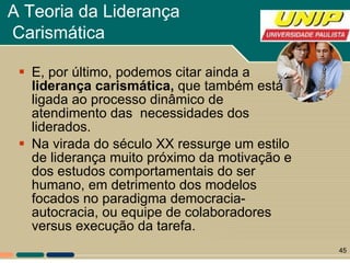 A Teoria da Liderança  Carismática   E, por último, podemos citar ainda a  liderança carismática,  que também está ligada ao processo dinâmico de atendimento das  necessidades dos liderados.  Na virada do século XX ressurge um estilo de liderança muito próximo da motivação e dos estudos comportamentais do ser humano, em detrimento dos modelos focados no paradigma democracia-autocracia, ou equipe de colaboradores versus execução da tarefa.  