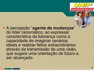 A percepção “ agente de mudanças ” do líder carismático, ao expressar característica da liderança como a capacidade de imaginar cenários ideais e realizar feitos extraordinários através da transmissão de uma visão, que sugere uma orientação de futuro a ser alcançado.  