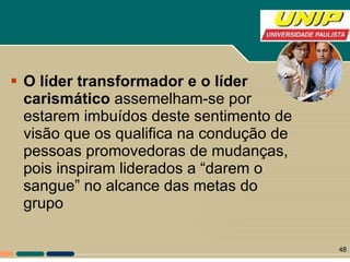O líder transformador e o líder carismático  assemelham-se por estarem imbuídos deste sentimento de visão que os qualifica na condução de pessoas promovedoras de mudanças, pois inspiram liderados a “darem o sangue” no alcance das metas do grupo 