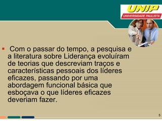 Com o passar do tempo, a pesquisa e a literatura sobre Liderança evoluíram de teorias que descreviam traços e características pessoais dos líderes eficazes, passando por uma abordagem funcional básica que esboçava o que líderes eficazes deveriam fazer. 