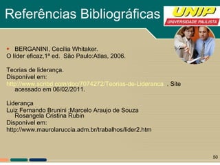 Referências Bibliográficas BERGANINI, Cecília Whitaker. O líder eficaz,1ª ed.  São Paulo:Atlas, 2006. Teorias de liderança. Disponível em: http://www.scribd.com/doc/7074272/Teorias-de-Lideranca   . Site acessado em 06/02/2011. Liderança  Luiz Fernando Brunini ;Marcelo Araujo de Souza Rosangela Cristina Rubin  Disponível em: http://www.maurolaruccia.adm.br/trabalhos/lider2.htm 
