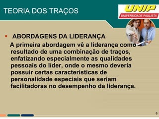 ABORDAGENS DA LIDERANÇA   A primeira abordagem vê a liderança como resultado de uma combinação de traços, enfatizando especialmente as qualidades pessoais do líder, onde o mesmo deveria possuir certas características de personalidade especiais que seriam facilitadoras no desempenho da liderança.  TEORIA DOS TRAÇOS   