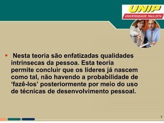 Nesta teoria são enfatizadas qualidades intrínsecas da pessoa. Esta teoria permite concluir que os líderes já nascem como tal, não havendo a probabilidade de ‘fazê-los’ posteriormente por meio do uso de técnicas de desenvolvimento pessoal.  