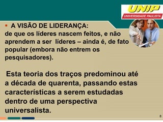 A VISÃO DE LIDERANÇA: de que os líderes nascem feitos, e não  aprendem a ser  líderes – ainda é, de fato  popular (embora não entrem os  pesquisadores). Esta teoria dos traços predominou até  a década de quarenta, passando estas  características a serem estudadas  dentro de uma perspectiva  universalista.  