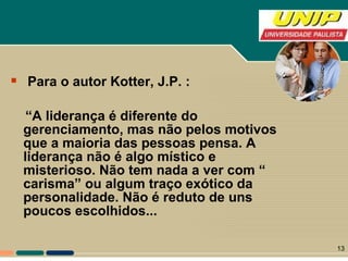Para o autor Kotter, J.P. : “ A liderança é diferente do gerenciamento, mas não pelos motivos que a maioria das pessoas pensa. A liderança não é algo místico e misterioso. Não tem nada a ver com “ carisma” ou algum traço exótico da personalidade. Não é reduto de uns poucos escolhidos...  