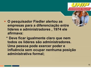 O pesquisador Fiedler alertou as empresas para a diferenciação entre líderes e administradores , 1974 ele afirmava: “  Deve ficar igualmente claro que nem todos os líderes são administradores. Uma pessoa pode exercer poder e influência sem ocupar nenhuma posição administrativa formal;  