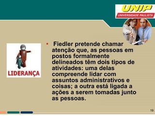 Fiedler pretende chamar atenção que, as pessoas em postos formalmente delineados têm dois tipos de atividades: uma delas compreende lidar com assuntos administrativos e coisas; a outra está ligada a ações a serem tomadas junto as pessoas. 