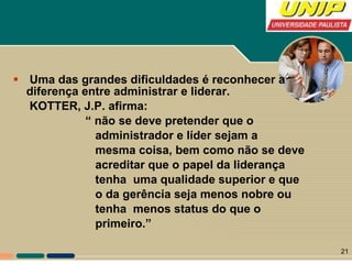 Uma das grandes dificuldades é reconhecer a diferença entre administrar e liderar. KOTTER, J.P. afirma: “  não se deve pretender que o administrador e líder sejam a  mesma coisa, bem como não se deve acreditar que o papel da liderança tenha  uma qualidade superior e que o da gerência seja menos nobre ou tenha  menos status do que o  primeiro.” 