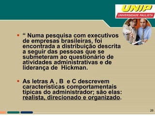 “  Numa pesquisa com executivos de empresas brasileiras, foi encontrada a distribuição descrita a seguir das pessoas que se submeteram ao questionário de atividades administrativas e de liderança de  Hickman.  As letras A , B  e C descrevem características comportamentais típicas do administrador; são elas:  realista, direcionado e organizado . 