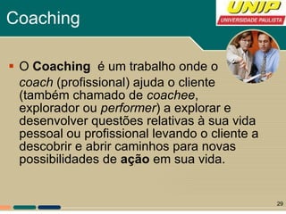 Coaching O  Coaching  é um trabalho onde o coach  (profissional) ajuda o cliente (também chamado de  coachee , explorador ou  performer ) a explorar e desenvolver questões relativas à sua vida pessoal ou profissional levando o cliente a descobrir e abrir caminhos para novas possibilidades de  ação  em sua vida. 