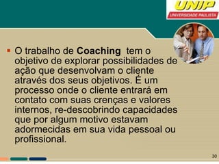 O trabalho de  Coaching   tem o objetivo de explorar possibilidades de ação que desenvolvam o cliente através dos seus objetivos. É um processo onde o cliente entrará em contato com suas crenças e valores internos, re-descobrindo capacidades que por algum motivo estavam adormecidas em sua vida pessoal ou profissional. 