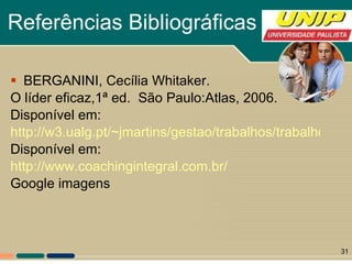Referências Bibliográficas BERGANINI, Cecília Whitaker. O líder eficaz,1ª ed.  São Paulo:Atlas, 2006. Disponível em: http://w3.ualg.pt/~jmartins/gestao/trabalhos/trabalho_lideranca_doc.pdf Disponível em: http://www.coachingintegral.com.br/ Google imagens 