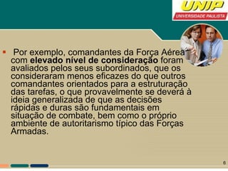 Por exemplo, comandantes da Força Aérea com  elevado nível de consideração  foram avaliados pelos seus subordinados, que os consideraram menos eficazes do que outros comandantes orientados para a estruturação das tarefas, o que provavelmente se deverá à ideia generalizada de que as decisões rápidas e duras são fundamentais em situação de combate, bem como o próprio ambiente de autoritarismo típico das Forças Armadas.  