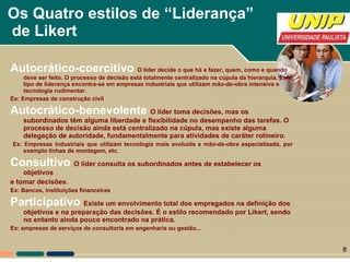 Os Quatro estilos de “Liderança”  de Likert Autocrático-coercitivo  O líder decide o que há a fazer, quem, como e quando deve ser feito. O processo de decisão está totalmente centralizado na cúpula da hierarquia. Este tipo de liderança encontra-se em empresas industriais que utilizam mão-de-obra intensiva e tecnologia rudimentar.  Ex: Empresas de construção civil Autocrático-benevolente O líder toma decisões, mas os subordinados têm alguma liberdade e flexibilidade no desempenho das tarefas. O processo de decisão ainda está centralizado na cúpula, mas existe alguma delegação de autoridade, fundamentalmente para atividades de caráter rotineiro. Ex: Empresas industriais que utilizam tecnologia mais evoluída e mão-de-obra especializada, por exemplo linhas de montagem, etc. Consultivo  O líder consulta os subordinados antes de estabelecer os objetivos e tomar decisões.  Ex: Bancos, instituições financeiras Participativo  Existe um envolvimento total dos empregados na definição dos objetivos e na preparação das decisões. É o estilo recomendado por Likert, sendo no entanto ainda pouco encontrado na prática. Ex: empresas de serviços de consultoria em engenharia ou gestão... 