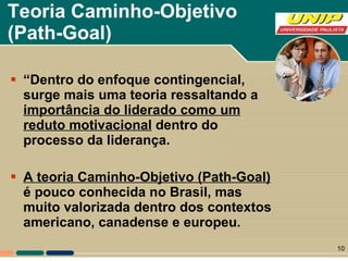 Teoria Caminho-Objetivo  (Path-Goal)   “ Dentro do enfoque contingencial, surge mais uma teoria ressaltando a  importância do liderado como um reduto motivacional  dentro do processo da liderança.  A teoria Caminho-Objetivo (Path-Goal)  é pouco conhecida no Brasil, mas muito valorizada dentro dos contextos americano, canadense e europeu.  