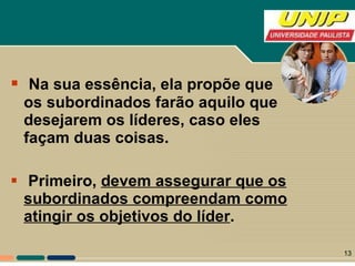Na sua essência, ela propõe que os subordinados farão aquilo que desejarem os líderes, caso eles façam duas coisas. Primeiro,  devem assegurar que os subordinados compreendam como atingir os objetivos do líder .   