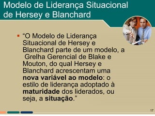 Modelo de Liderança Situacional de Hersey e Blanchard “ O Modelo de Liderança Situacional de Hersey e Blanchard parte de um modelo, a  Grelha Gerencial de Blake e Mouton, do qual Hersey e Blanchard acrescentam uma  nova variável ao modelo : o estilo de liderança adoptado à  maturidade  dos liderados, ou  seja, a  situação .” 