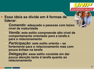 Essa ideia se divide em 4 formas de liderar : Comando :  adequado a pessoas com baixo nível de maturidade Venda :  este estilo compreende alto nível de comportamento orientado para a tarefa e para o relacionamento Participação :  este estilo orienta – se fortemente para o relacionamento mas com pouca ênfase na tarefa Delegação :  esse estilo consiste em dar pouca atenção tanto à tarefa quanto ao relacionamento 
