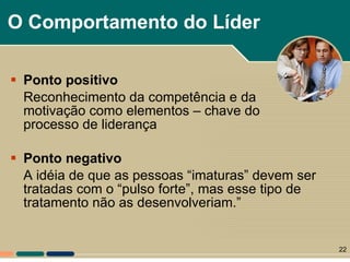 O Comportamento do Líder Ponto positivo R econhecimento da competência e da motivação como elementos – chave do processo de liderança Ponto negativo A idéia de que as pessoas “imaturas” devem ser tratadas com o “pulso forte”, mas esse tipo de tratamento não as desenvolveriam.” 