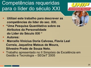 Competências requeridas para o líder do século XXI Utilizei este trabalho para descrever as  competências do líder do sec. XXI. “ Uma Pesquisa Quantitativa sobre os  Atributos da Personalidade do Líder do Século XXI “ Autores: Marcello Vinicius Doria Calvosa, Flavia Leal Correia, Jaqueline Mateus de Moura,  Silvestre Prado de Souza Neto. Trabalho apresentado no II Simpósio de Excelência em Gestão e Tecnologia – SEGeT´2005 