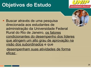 Objetivos do Estudo Buscar através de uma pesquisa direcionada aos estudantes de administração da Universidade Federal Rural do Rio de Janeiro,  os fatores condicionantes do desempenho dos líderes que atingem um alto grau de aprovação na visão dos subordinados  e que desempenham suas atividades de forma eficaz ,. 