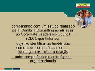 comparando com um estudo realizado pela  Cambria Consulting às afiliadas ao Corporate Leadership Council (CLC), que tinha por objetivo identificar as tendências comuns de competências de  liderança e examinar a relação entre competências e estratégias  organizacionais 