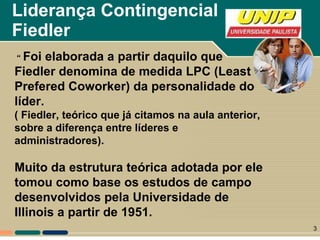 Liderança Contingencial  Fiedler “   Foi elaborada a partir daquilo que Fiedler denomina de medida LPC (Least Prefered Coworker) da personalidade do líder. ( Fiedler, teórico que já citamos na aula anterior, sobre a diferença entre líderes e administradores). Muito da estrutura teórica adotada por ele tomou como base os estudos de campo desenvolvidos pela Universidade de Illinois a partir de 1951.  