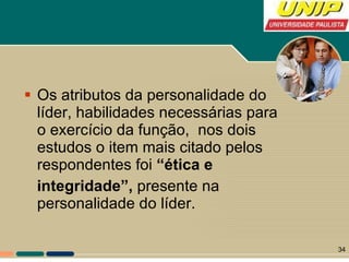 Os atributos da personalidade do líder, habilidades necessárias para o exercício da função,  nos dois estudos o item mais citado pelos respondentes foi  “ética e integridade”,  presente na personalidade do líder. 