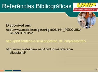 Referências Bibliográficas Disponível em: http://www.aedb.br/seget/artigos05/341_PESQUISA QUANTITATIVA. http://prof.santana-e-silva.pt/gestao_de_empresas/trabalhos_06_07/word/Modelo%20Situacional%20H&B http://www.slideshare.net/AdmUnime/liderana-situacional/ 