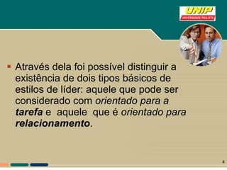 Através dela foi possível distinguir a existência de dois tipos básicos de estilos de líder: aquele que pode ser considerado com  orientado para a  tarefa  e  aquele  que é  orientado para  relacionamento .  