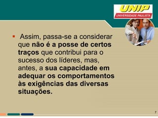 Assim, passa-se a considerar que  não é a posse de certos   traços  que contribui para o sucesso dos líderes, mas, antes, a  sua capacidade em adequar os comportamentos às exigências das diversas situações.   