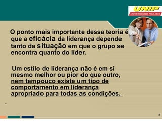 O ponto mais importante dessa teoria é que a  eficácia  da liderança depende tanto da  situação  em que o grupo se encontra quanto do líder. Um estilo de liderança não é em si mesmo melhor ou pior do que outro,  nem tampouco existe um tipo de comportamento em liderança apropriado para todas as condições.   