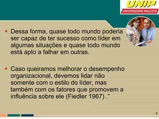 Dessa forma, quase todo mundo poderia ser capaz de ter sucesso como líder em algumas situações e quase todo mundo está apto a falhar em outras.  Caso queiramos melhorar o desempenho organizacional, devemos lidar não somente com o estilo do líder, mas também com os fatores que promovem a influência sobre ele (Fiedler 1967) .” 