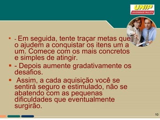 -  Em seguida, tente traçar metas que o ajudem a conquistar os itens um a um. Comece com os mais concretos e simples de atingir. - Depois aumente gradativamente os desafios. Assim, a cada aquisição você se sentirá seguro e estimulado, não se abatendo com as pequenas dificuldades que eventualmente surgirão. 