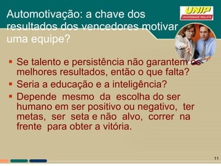 Automotivação: a chave dos resultados dos vencedores motivar uma equipe? Se talento e persistência não garantem os melhores resultados, então o que falta? Seria a educação e a inteligência? Depende  mesmo  da  escolha do ser humano em ser positivo ou negativo,  ter  metas,  ser  seta e não  alvo,  correr  na  frente  para obter a vitória.  