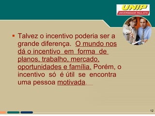 Talvez o incentivo poderia ser a grande diferença.  O mundo nos dá o incentivo  em  forma  de  planos, trabalho, mercado, oportunidades e família.  Porém, o  incentivo  só  é útil  se  encontra  uma pessoa  motivada .  