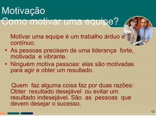 Motivar uma equipe é um trabalho árduo e contínuo. As pessoas precisam de uma liderança  forte,  motivada  e vibrante.  Ninguém motiva pessoas: elas são motivadas para agir e obter um resultado.  Quem  faz alguma coisa faz por duas razões: Obter  resultado desejável  ou evitar um resultado indesejável. São  as  pessoas  que  devem desejar o sucesso.  Motivação Como motivar uma equipe? 