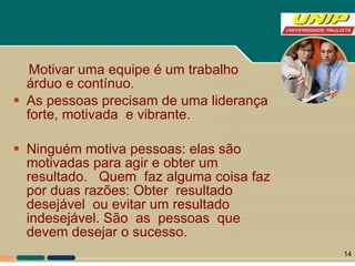 Motivar uma equipe é um trabalho árduo e contínuo. As pessoas precisam de uma liderança  forte, motivada  e vibrante.  Ninguém motiva pessoas: elas são motivadas para agir e obter um resultado.  Quem  faz alguma coisa faz por duas razões: Obter  resultado desejável  ou evitar um resultado indesejável. São  as  pessoas  que  devem desejar o sucesso.  