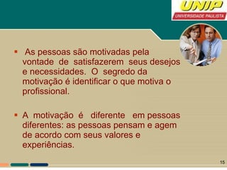 As pessoas são motivadas pela vontade  de  satisfazerem  seus desejos e necessidades.  O  segredo da motivação é identificar o que motiva o profissional.  A  motivação  é  diferente  em pessoas diferentes: as pessoas pensam e agem de acordo com seus valores e experiências.  