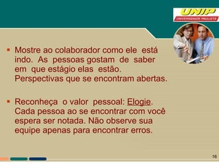 Mostre ao colaborador como ele  está  indo.  As  pessoas gostam  de  saber  em  que estágio elas  estão. Perspectivas que se encontram abertas. Reconheça  o valor  pessoal:  Elogie . Cada pessoa ao se encontrar com você espera ser notada. Não observe sua equipe apenas para encontrar erros.  