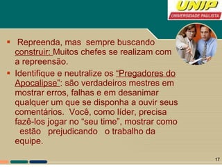 Repreenda, mas  sempre buscando  construir:  Muitos chefes se realizam com a repreensão.  Identifique e neutralize os  “Pregadores do Apocalipse” : são verdadeiros mestres em mostrar erros, falhas e em desanimar qualquer um que se disponha a ouvir seus comentários.  Você, como líder, precisa fazê-los jogar no “seu time”, mostrar como  estão  prejudicando  o trabalho da equipe.  