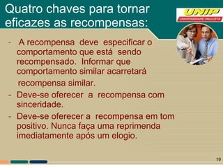 Quatro chaves para tornar eficazes as recompensas: A recompensa  deve  especificar o comportamento que está  sendo  recompensado.  Informar que comportamento similar acarretará  recompensa similar.  Deve-se oferecer  a  recompensa com sinceridade.  Deve-se oferecer a  recompensa em tom positivo. Nunca faça uma reprimenda imediatamente após um elogio.  