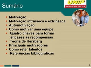 Sumário Motivação Motivação intrínseca e extrínseca Automotivação Como motivar uma equipe  Quatro chaves para tornar eficazes as recompensas Teoria de Herzberg Principais motivadores Como reter talentos Referências bibliográficas 