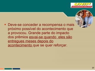 Deve-se conceder a recompensa o mais próximo possível do acontecimento que a provocou. Grande parte do impacto dos prêmios  esvai-se quando  eles são entregues meses depois do acontecimento  que se quer reforçar.  